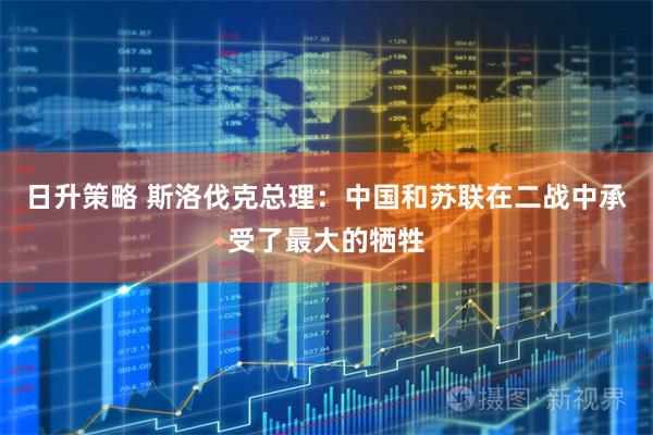 日升策略 斯洛伐克总理：中国和苏联在二战中承受了最大的牺牲