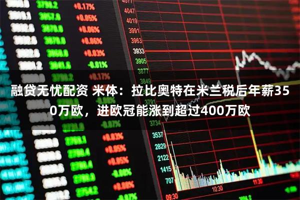 融贷无忧配资 米体：拉比奥特在米兰税后年薪350万欧，进欧冠能涨到超过400万欧