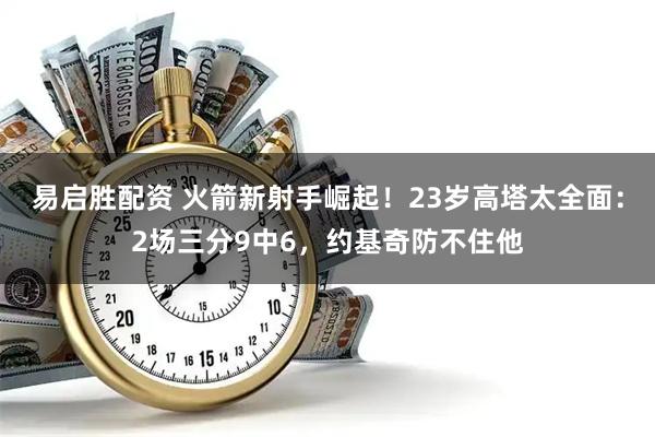 易启胜配资 火箭新射手崛起！23岁高塔太全面：2场三分9中6，约基奇防不住他