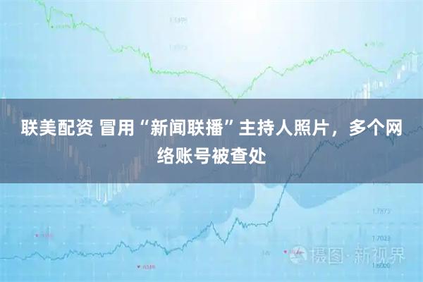 联美配资 冒用“新闻联播”主持人照片，多个网络账号被查处