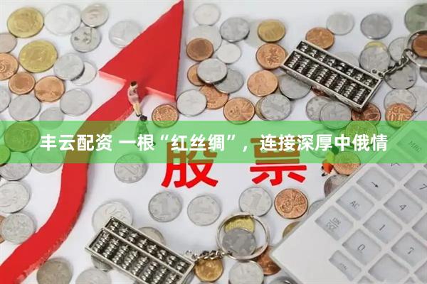 丰云配资 一根“红丝绸”，连接深厚中俄情