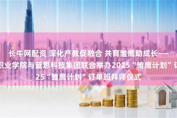 长牛网配资 深化产教促融合 共育雏鹰助成长——湖南劳动人事职业学院与蓝思科技集团联合举办2025“雏鹰计划”订单班拜师仪式