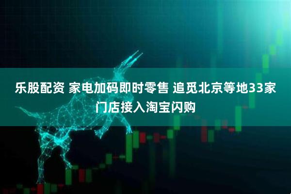 乐股配资 家电加码即时零售 追觅北京等地33家门店接入淘宝闪购