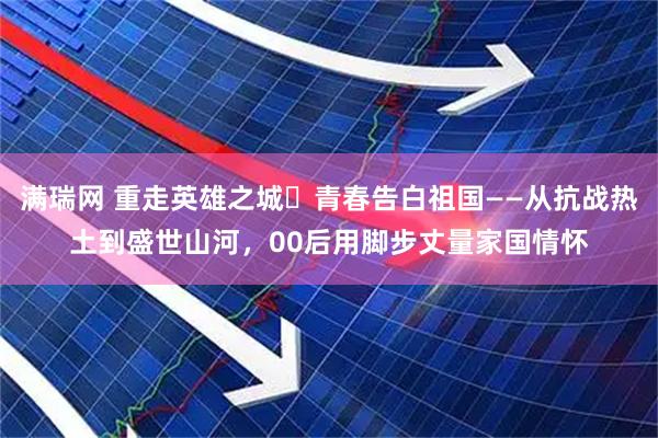 满瑞网 重走英雄之城・青春告白祖国——从抗战热土到盛世山河，00后用脚步丈量家国情怀
