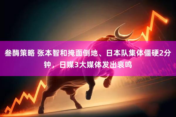 叁酶策略 张本智和掩面倒地、日本队集体僵硬2分钟，日媒3大媒体发出哀鸣