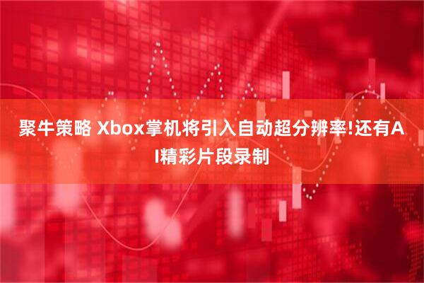 聚牛策略 Xbox掌机将引入自动超分辨率!还有AI精彩片段录制