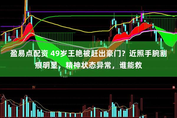 盈易点配资 49岁王艳被赶出豪门？近照手腕割痕明显，精神状态异常，谁能救