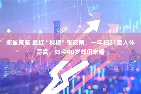摛盈策略 最红“裸模”张筱雨，一年拍21套人体写真，如今40岁却仍未婚