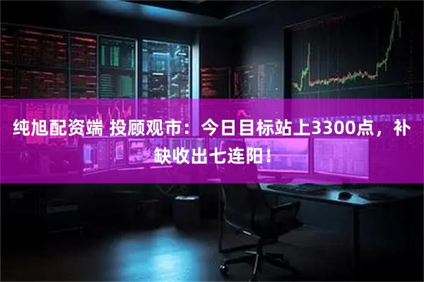 纯旭配资端 投顾观市：今日目标站上3300点，补缺收出七连阳！