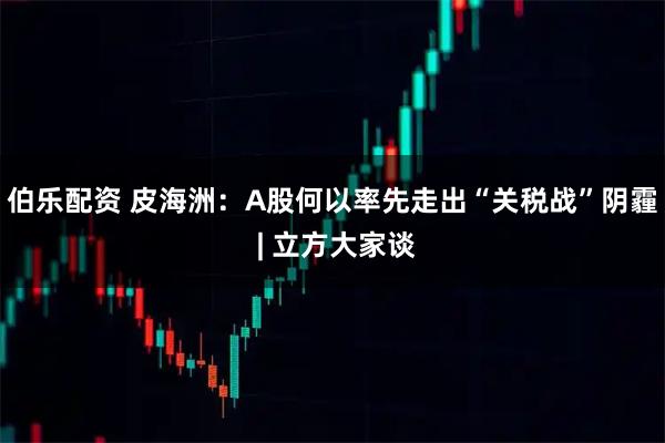 伯乐配资 皮海洲：A股何以率先走出“关税战”阴霾 | 立方大家谈