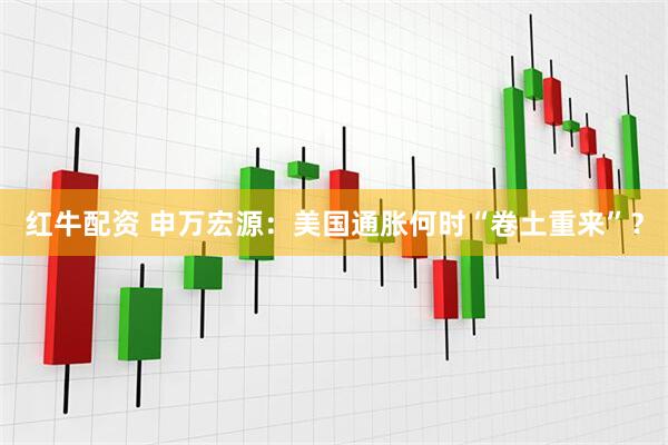 红牛配资 申万宏源：美国通胀何时“卷土重来”？