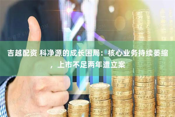 吉越配资 科净源的成长困局：核心业务持续萎缩，上市不足两年遭立案