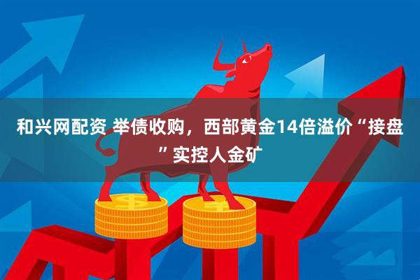 和兴网配资 举债收购，西部黄金14倍溢价“接盘”实控人金矿