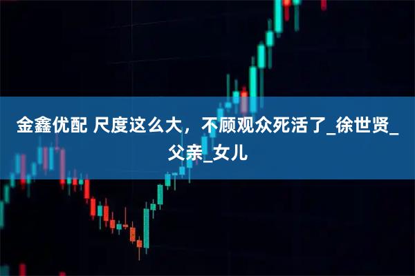 金鑫优配 尺度这么大，不顾观众死活了_徐世贤_父亲_女儿